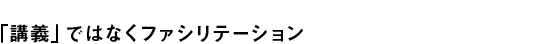 「講義」ではなくファシリテーション
